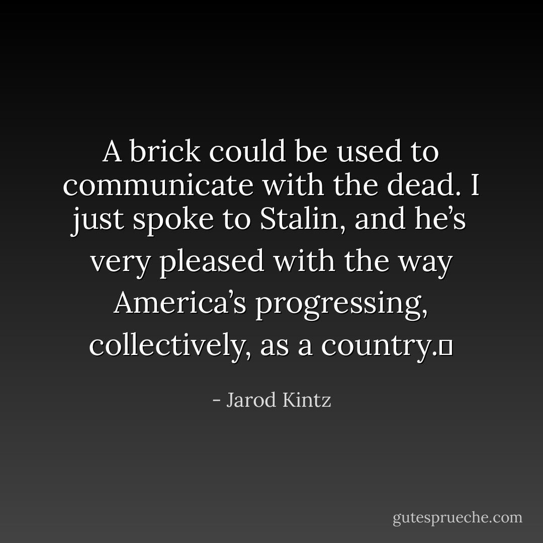 A brick could be used to communicate with the dead. I just spoke to Stalin, and he’s very pleased with the way America’s progressing, collectively, as a country.  - Jarod Kintz