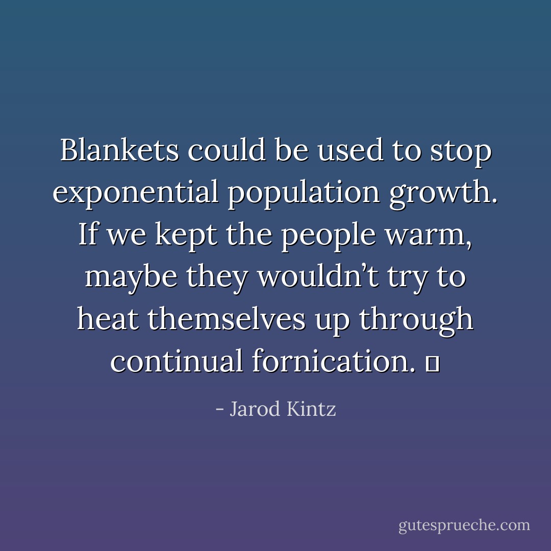 Blankets could be used to stop exponential population growth. If we kept the people warm, maybe they wouldn’t try to heat themselves up through continual fornication.   - Jarod Kintz