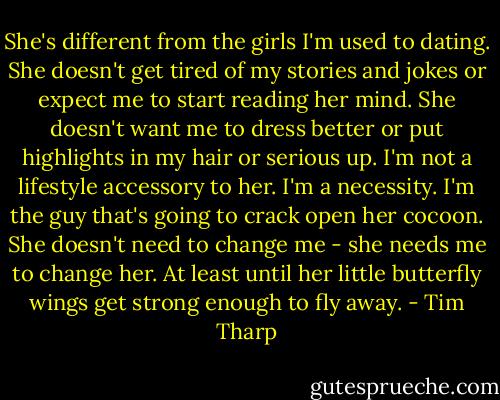 She's different from the girls I'm used to dating. She doesn't get tired of my stories and jokes or expect me to start reading her mind. She doesn't want me to dress better or put highlights in my hair or serious up. I'm not a lifestyle accessory to her. I'm a necessity. I'm the guy that's going to crack open her cocoon. She doesn't need to change me - she needs me to change her. At least until her little butterfly wings get strong enough to fly away. - Tim Tharp