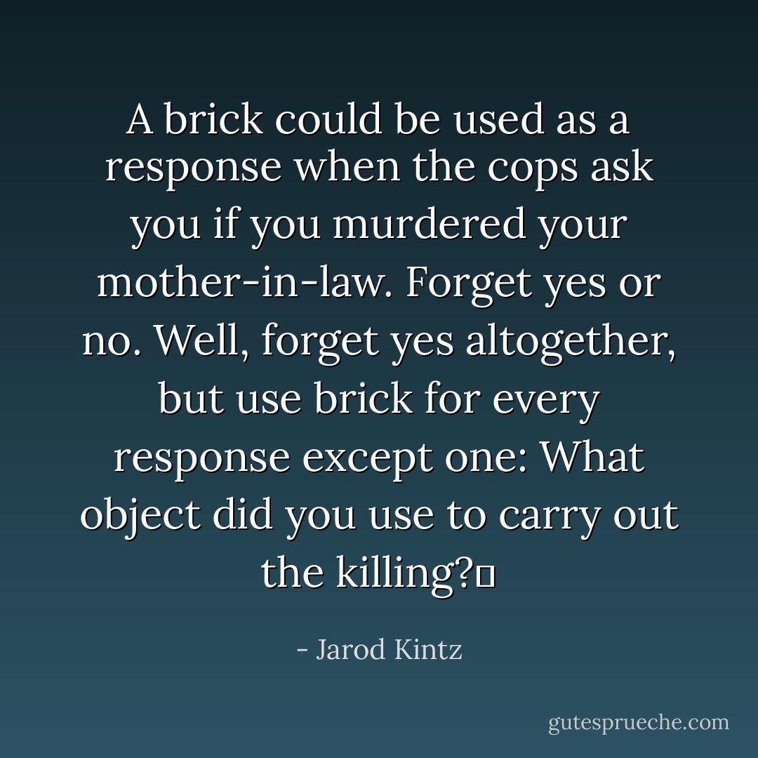 A brick could be used as a response when the cops ask you if you murdered your mother-in-law. Forget yes or no. Well, forget yes altogether, but use brick for every response except one: What object did you use to carry out the killing?  - Jarod Kintz