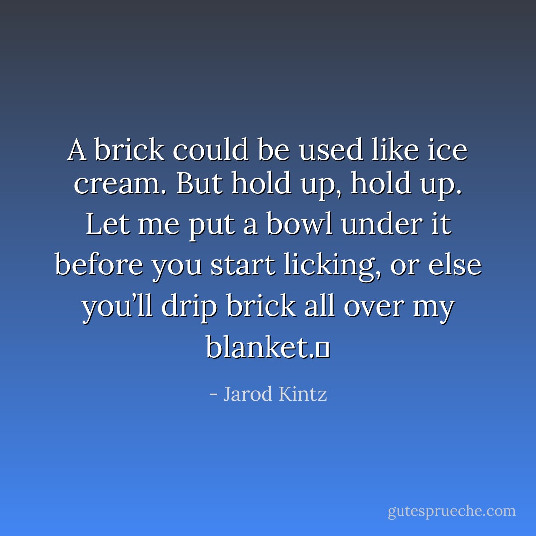 A brick could be used like ice cream. But hold up, hold up. Let me put a bowl under it before you start licking, or else you’ll drip brick all over my blanket.  - Jarod Kintz