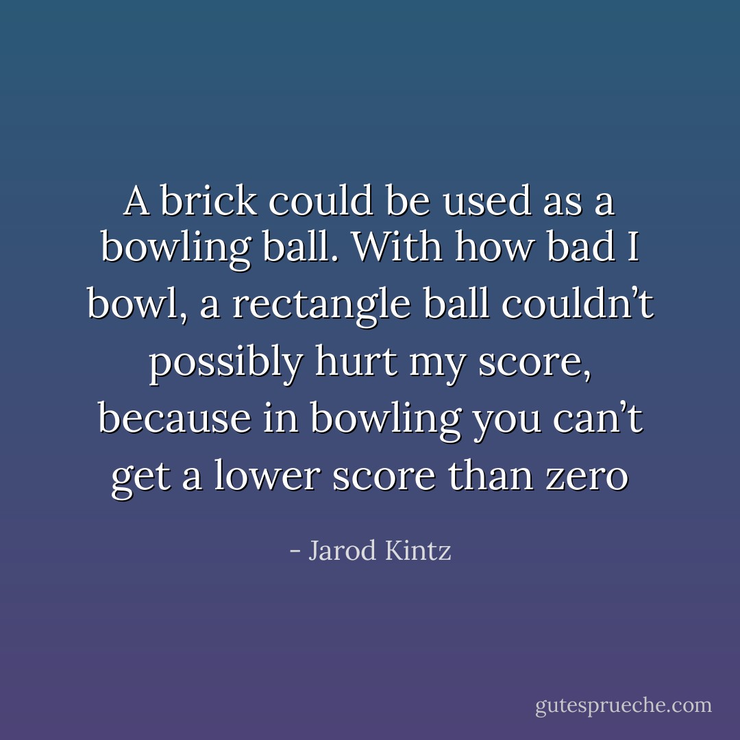 A brick could be used as a bowling ball. With how bad I bowl, a rectangle ball couldn’t possibly hurt my score, because in bowling you can’t get a lower score than zero - Jarod Kintz