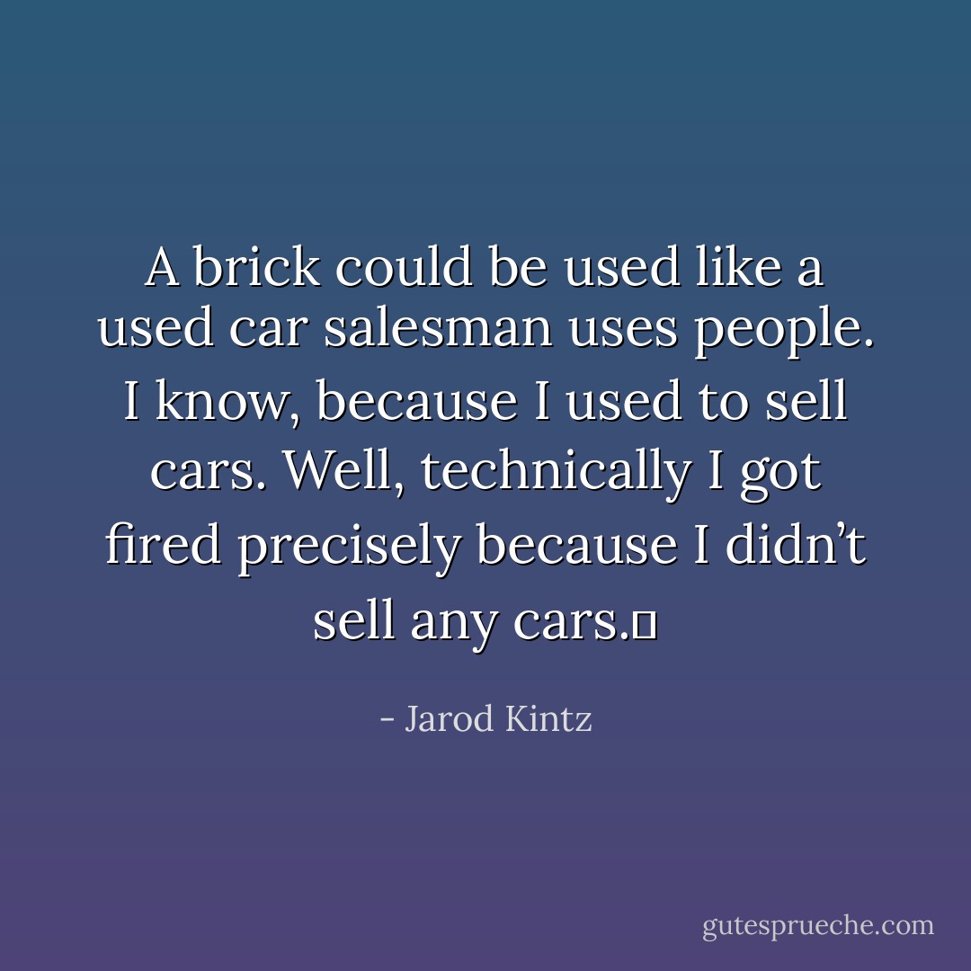 A brick could be used like a used car salesman uses people. I know, because I used to sell cars. Well, technically I got fired precisely because I didn’t sell any cars.  - Jarod Kintz