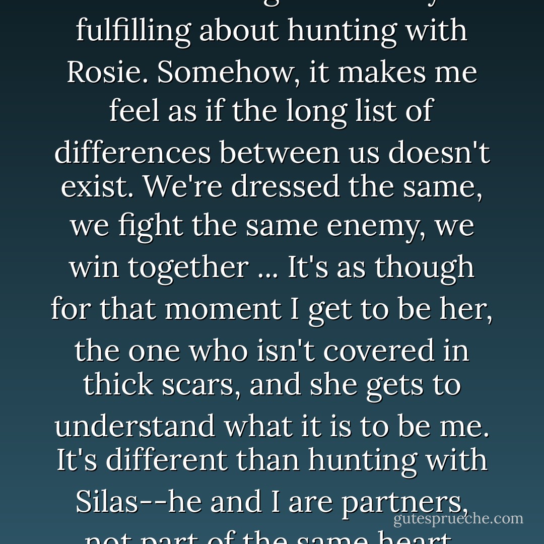And I have to admit that there is something undeniably fulfilling about hunting with Rosie. Somehow, it makes me feel as if the long list of differences between us doesn't exist. We're dressed the same, we fight the same enemy, we win together ... It's as though for that moment I get to be her, the one who isn't covered in thick scars, and she gets to understand what it is to be me. It's different than hunting with Silas--he and I are partners, not part of the same heart. - Jackson Pearce