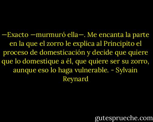 —Exacto —murmuró ella—. Me encanta la parte en la que el zorro le explica al Principito el proceso de domesticación y decide que quiere que lo domestique a él, que quiere ser su zorro, aunque eso lo haga vulnerable. - Sylvain Reynard