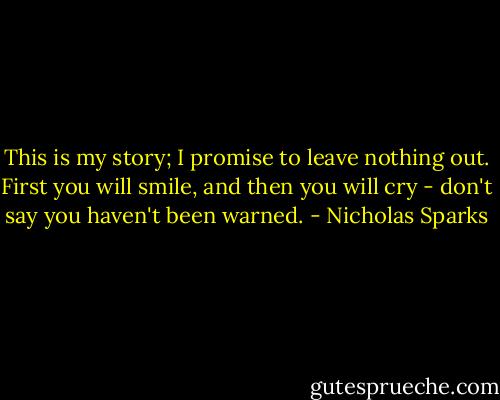 This is my story; I promise to leave nothing out.<br />First you will smile, and then you will cry - don't say you haven't been warned. - Nicholas Sparks