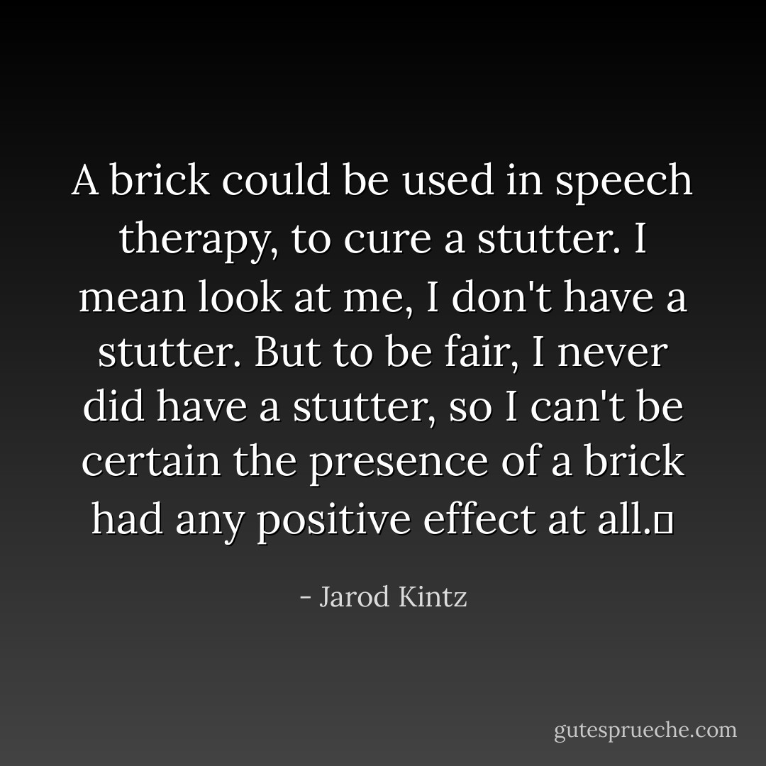 A brick could be used in speech therapy, to cure a stutter. I mean look at me, I don't have a stutter. But to be fair, I never did have a stutter, so I can't be certain the presence of a brick had any positive effect at all.  - Jarod Kintz