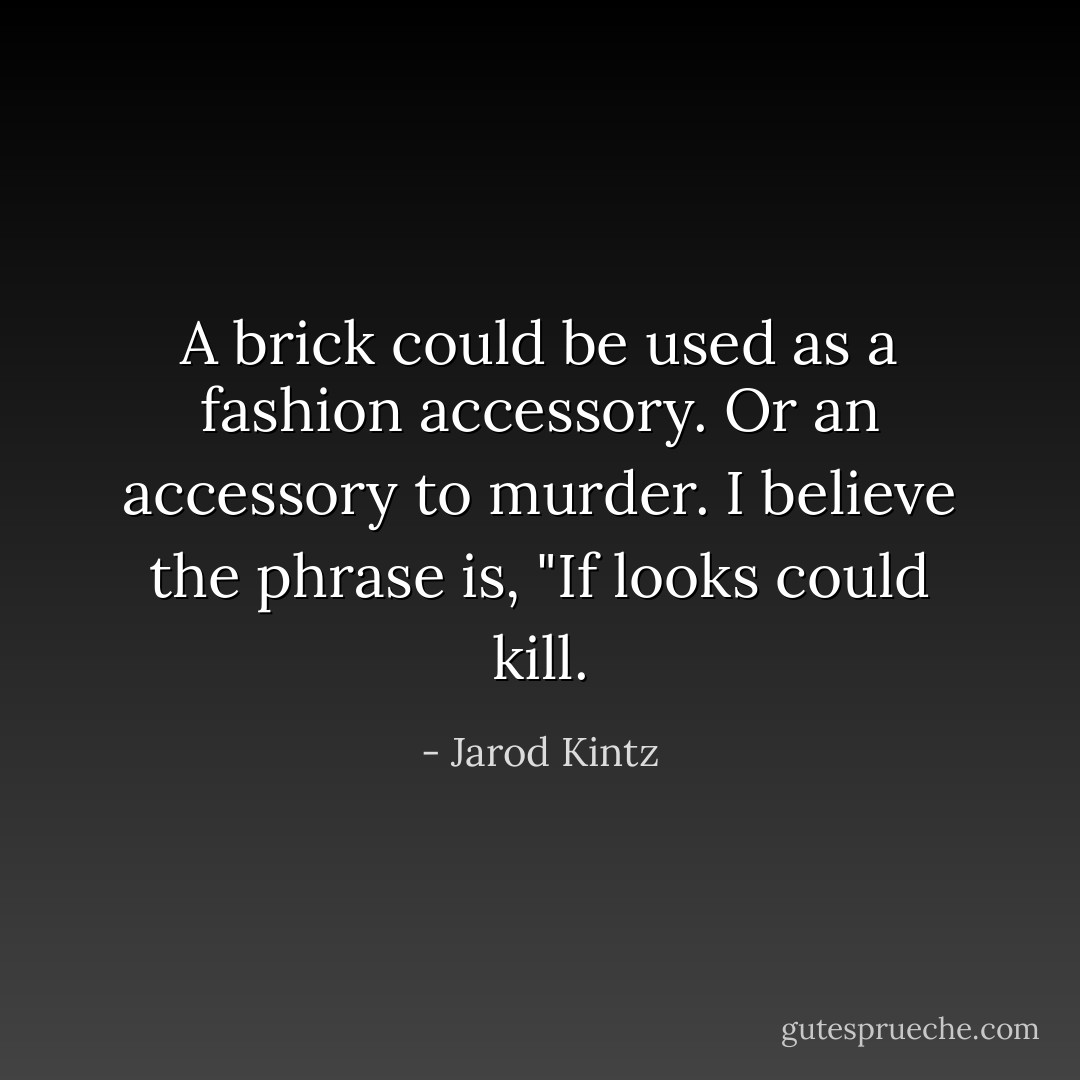 A brick could be used as a fashion accessory. Or an accessory to murder. I believe the phrase is, "If looks could kill. - Jarod Kintz