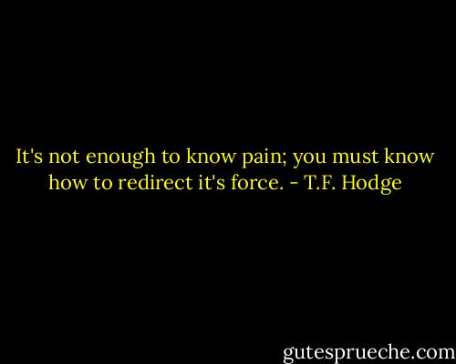 It's not enough to know pain; you must know how to redirect it's force. - T.F. Hodge