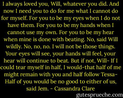 I always loved you, Will, whatever you did. And now I need you to do for me what I cannot do for myself. For you to be my eyes when I do not have them. For you to be my hands when I cannot use my own. For you to be my hear when mine is done with beating.<br />No, said Will wildly. No, no, no. I will not be those things. Your eyes will see, your hands will feel, your hear will continue to beat.<br />But if not, Will-<br />If I could tear myself in half, I would-that half of me might remain with you and half follow Tessa-<br />Half of you would be no good to either of us, said Jem. - Cassandra Clare