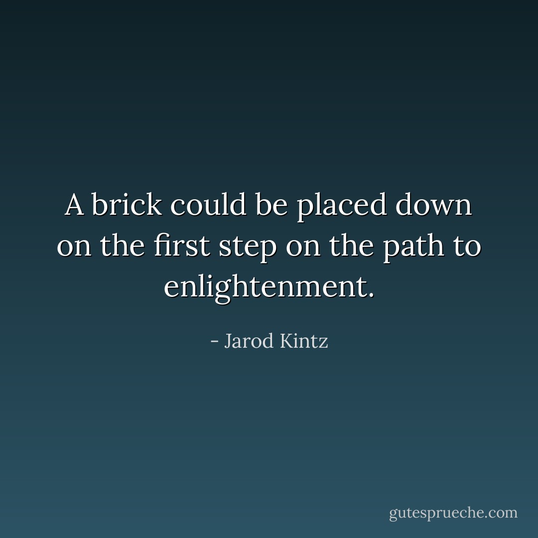 A brick could be placed down on the first step on the path to enlightenment. - Jarod Kintz