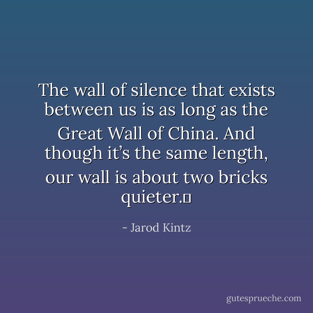 The wall of silence that exists between us is as long as the Great Wall of China. And though it’s the same length, our wall is about two bricks quieter.  - Jarod Kintz