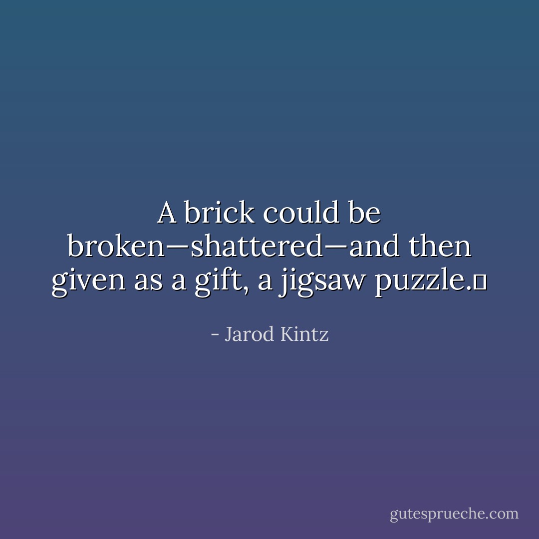 A brick could be broken—shattered—and then given as a gift, a jigsaw puzzle.  - Jarod Kintz