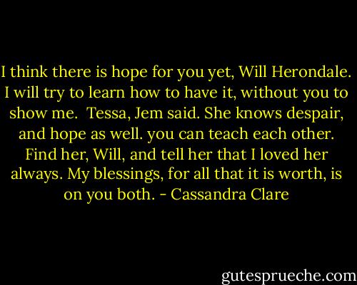 I think there is hope for you yet, Will Herondale.<br />I will try to learn how to have it, without you to show me. <br />Tessa, Jem said. She knows despair, and hope as well. you can teach each other. Find her, Will, and tell her that I loved her always. My blessings, for all that it is worth, is on you both. - Cassandra Clare
