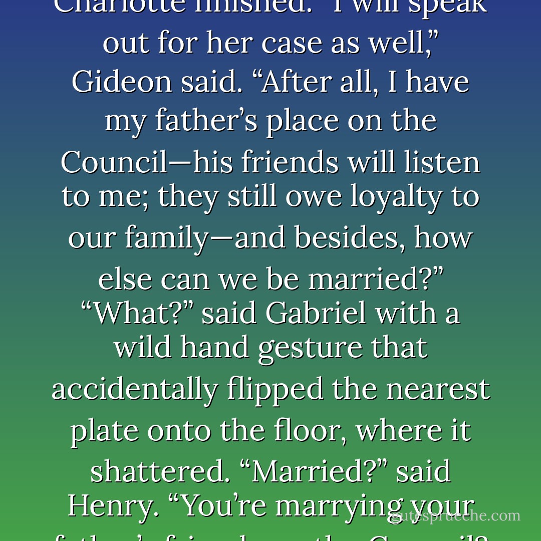 When we return, I will put you forward for Ascension,” Charlotte finished.<br />“I will speak out for her case as well,” Gideon said. “After all, I have my father’s place on the Council—his friends will listen to me; they still owe loyalty to our family—and besides, how else can we be married?”<br />“What?” said Gabriel with a wild hand gesture that accidentally flipped the nearest plate onto the floor, where it shattered.<br />“Married?” said Henry. “You’re marrying your father’s friends on the Council? Which of them? - Cassandra Clare