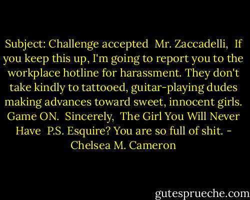 Subject: Challenge accepted<br /><br />Mr. Zaccadelli,<br /><br />If you keep this up, I'm going to report you to the workplace hotline for harassment. They don't take kindly to tattooed, guitar-playing dudes making advances toward sweet, innocent girls. Game ON.<br /><br />Sincerely,<br /><br />The Girl You Will Never Have<br /><br />P.S. Esquire? You are so full of shit. - Chelsea M. Cameron