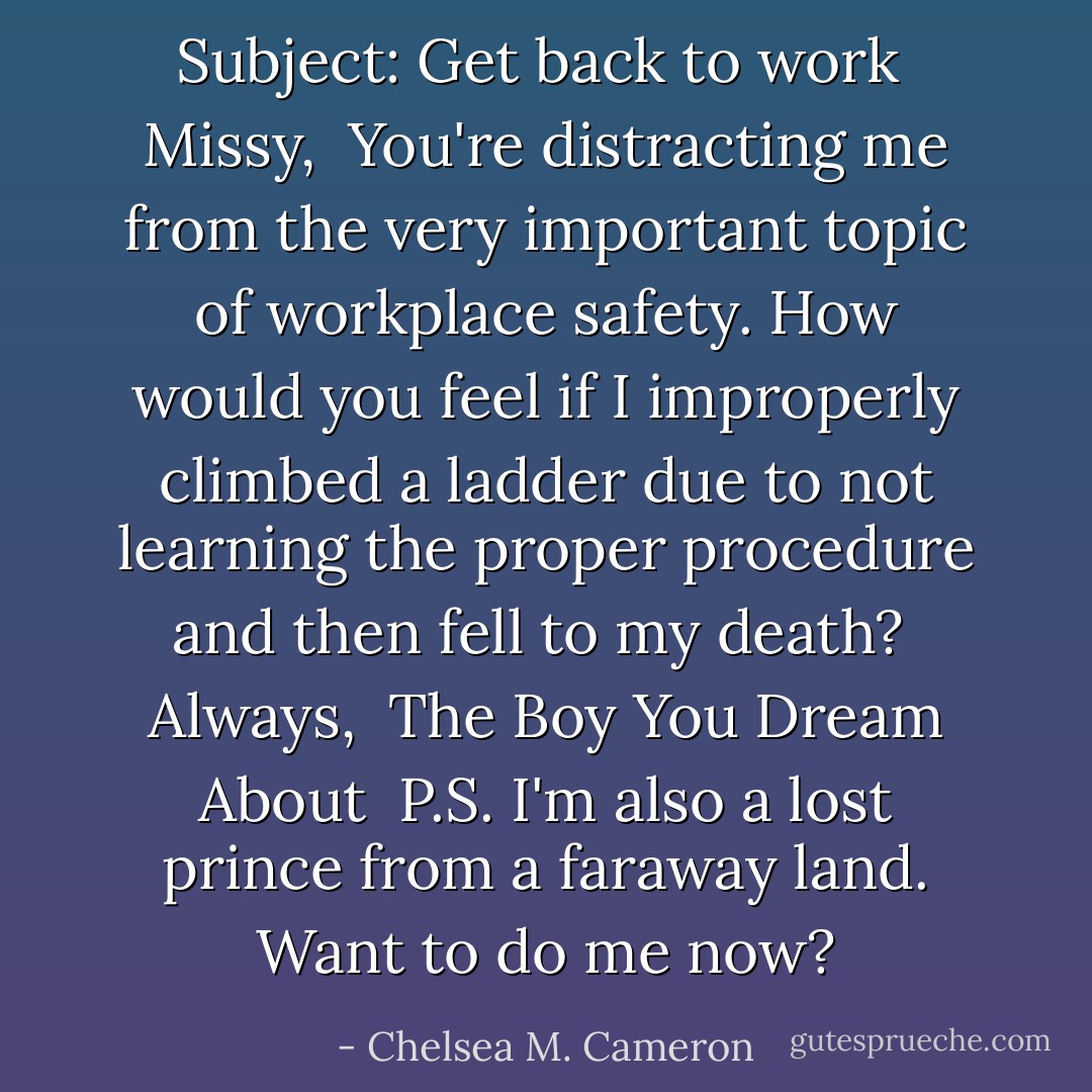 Subject: Get back to work<br /><br />Missy,<br /><br />You're distracting me from the very important topic of workplace safety. How would you feel if I improperly climbed a ladder due to not learning the proper procedure and then fell to my death?<br /><br />Always,<br /><br />The Boy You Dream About<br /><br />P.S. I'm also a lost prince from a faraway land. Want to do me now? - Chelsea M. Cameron
