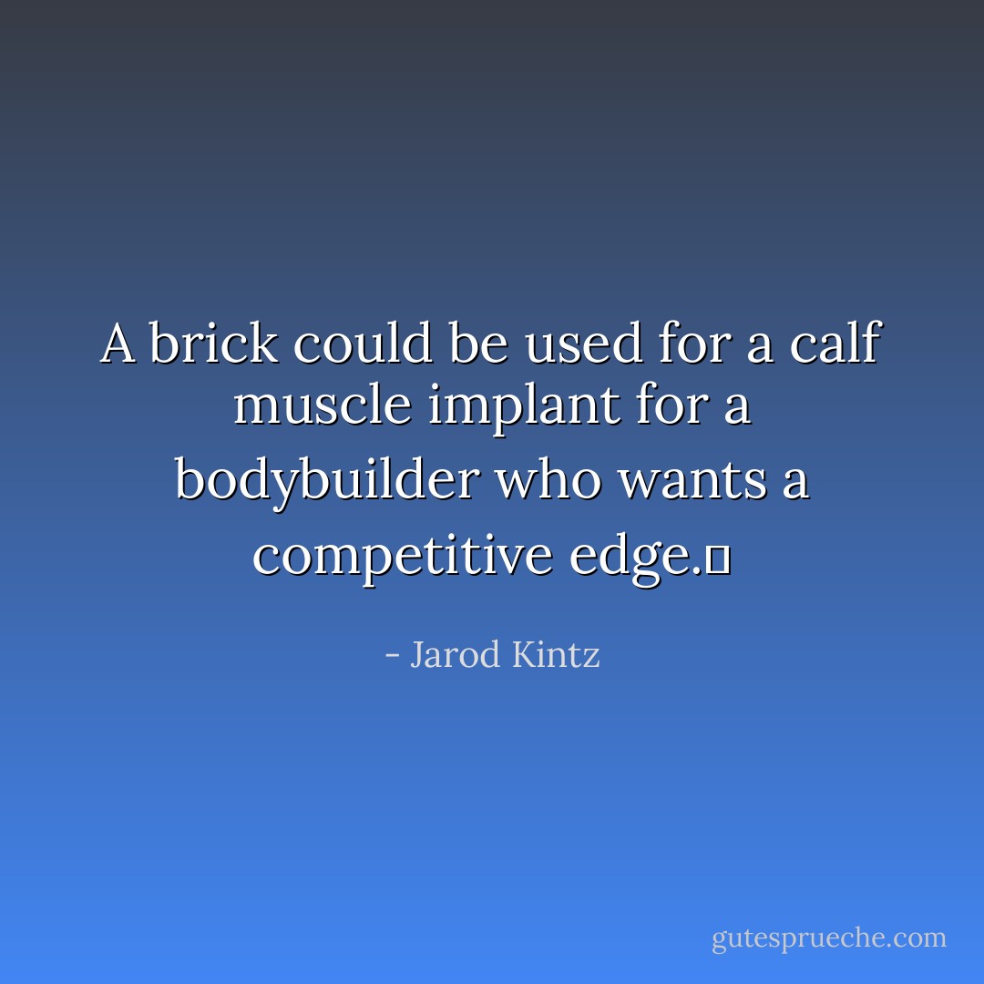 A brick could be used for a calf muscle implant for a bodybuilder who wants a competitive edge.  - Jarod Kintz