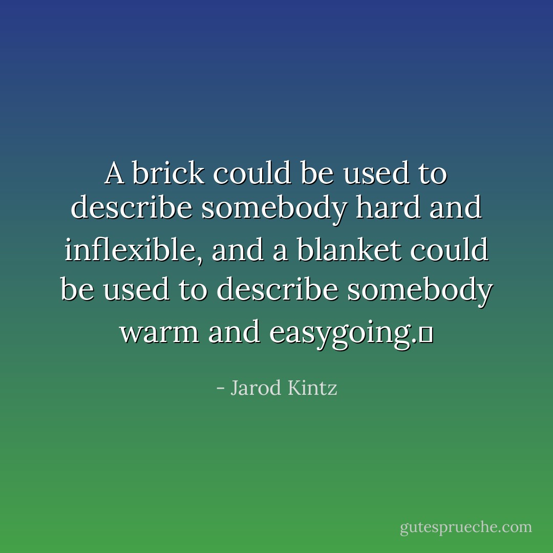 A brick could be used to describe somebody hard and inflexible, and a blanket could be used to describe somebody warm and easygoing.  - Jarod Kintz
