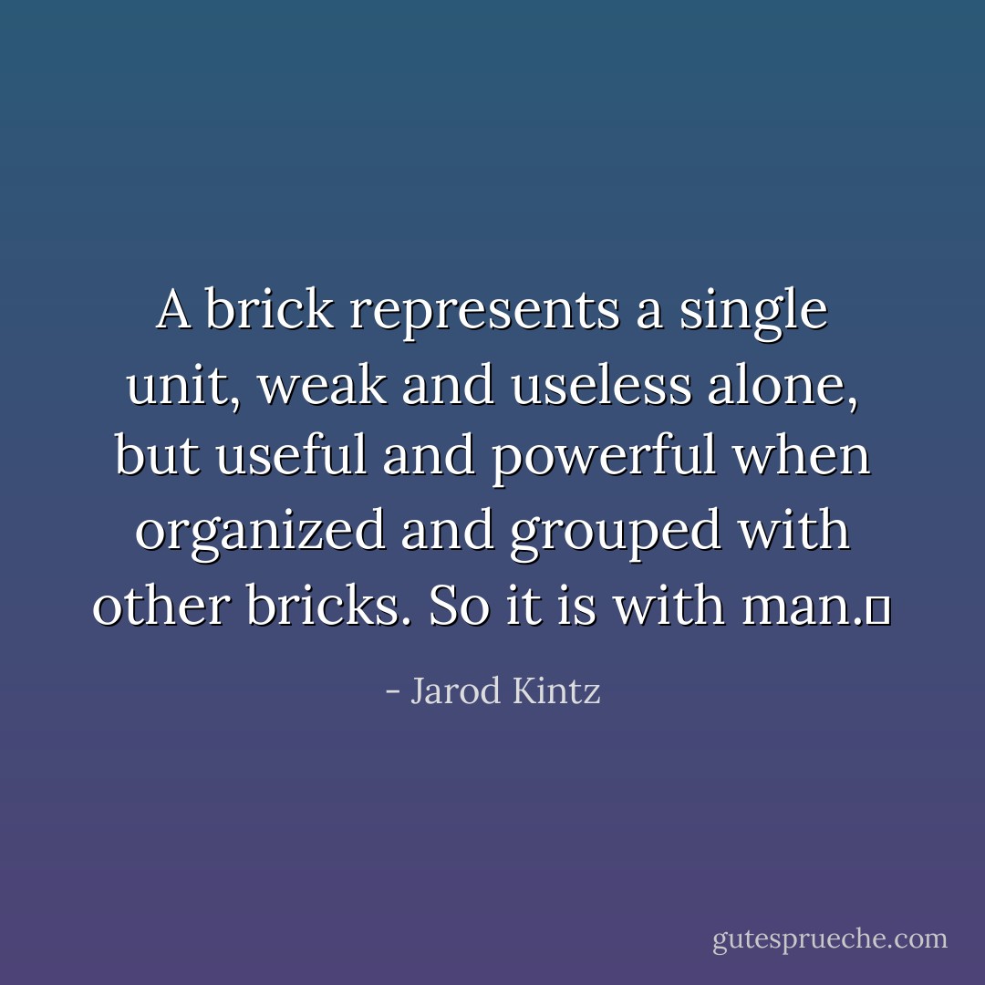A brick represents a single unit, weak and useless alone, but useful and powerful when organized and grouped with other bricks. So it is with man.  - Jarod Kintz
