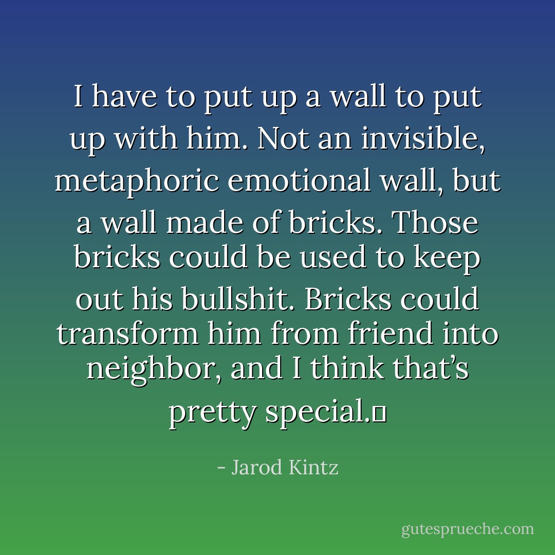 I have to put up a wall to put up with him. Not an invisible, metaphoric emotional wall, but a wall made of bricks. Those bricks could be used to keep out his bullshit. Bricks could transform him from friend into neighbor, and I think that’s pretty special.  - Jarod Kintz