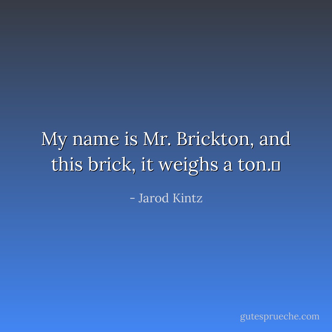 My name is Mr. Brickton, and this brick, it weighs a ton.  - Jarod Kintz