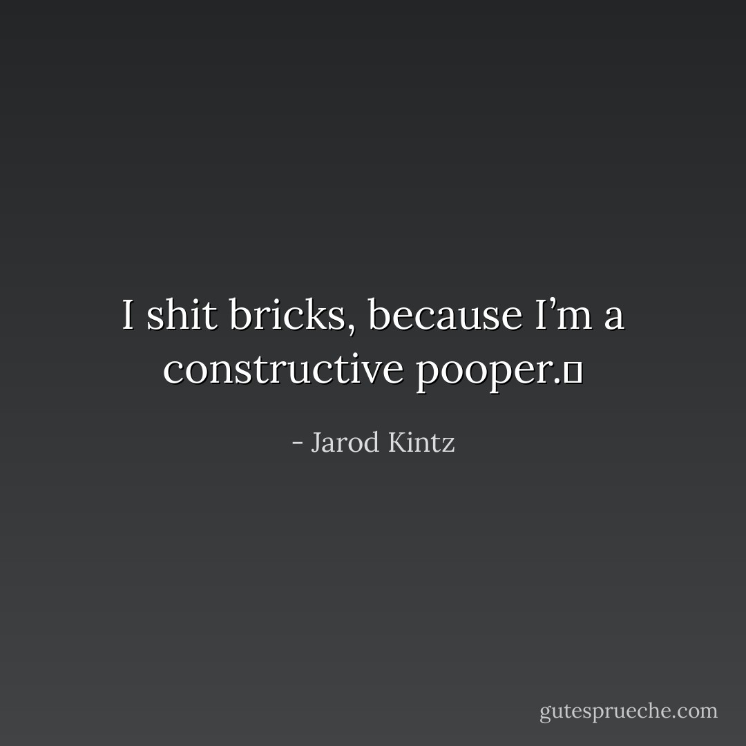 I shit bricks, because I’m a constructive pooper.  - Jarod Kintz
