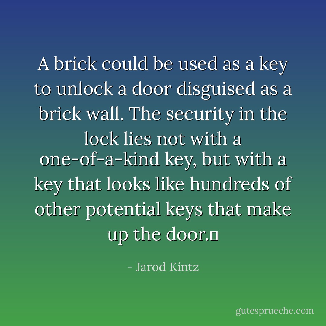 A brick could be used as a key to unlock a door disguised as a brick wall. The security in the lock lies not with a one-of-a-kind key, but with a key that looks like hundreds of other potential keys that make up the door.  - Jarod Kintz