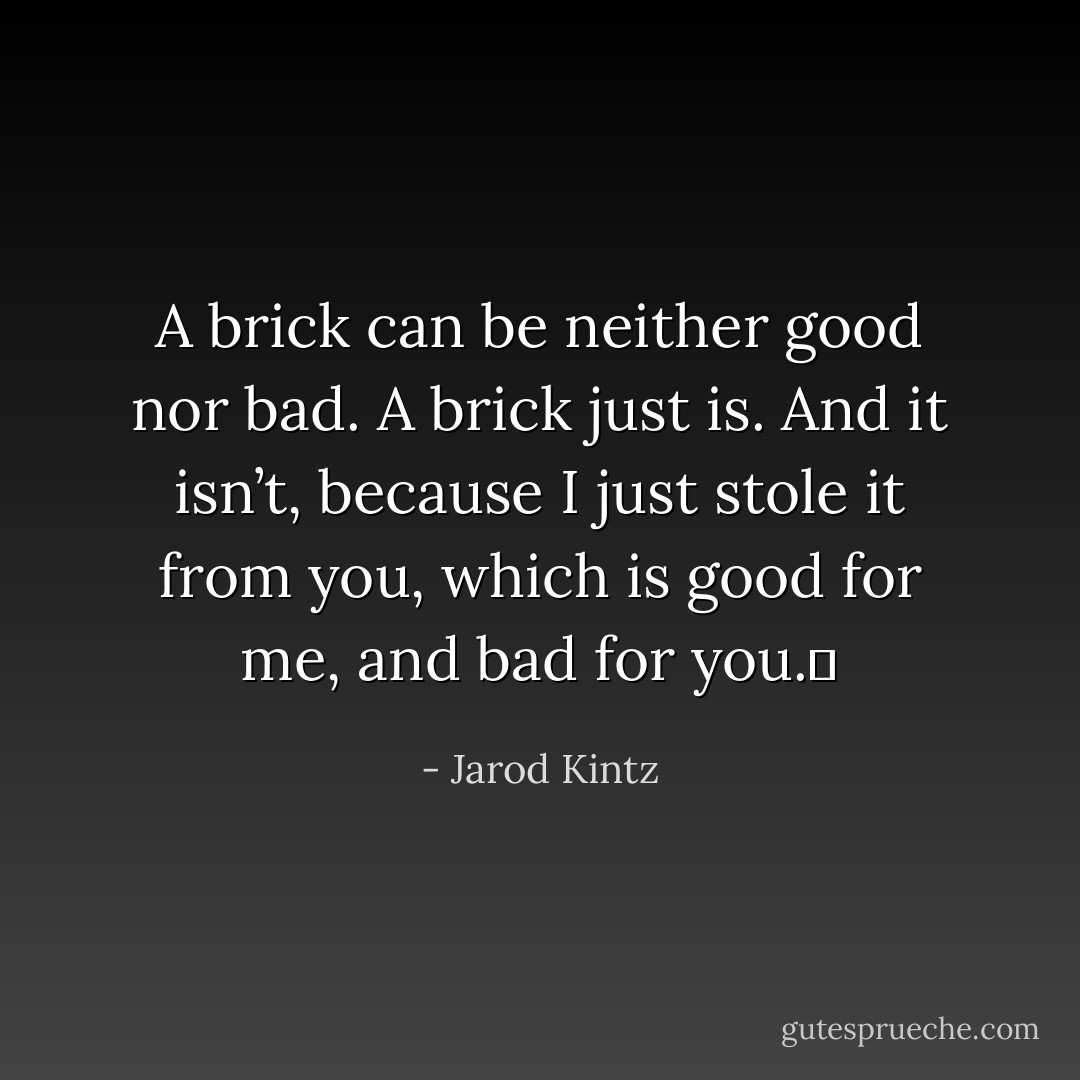 A brick can be neither good nor bad. A brick just is. And it isn’t, because I just stole it from you, which is good for me, and bad for you.  - Jarod Kintz