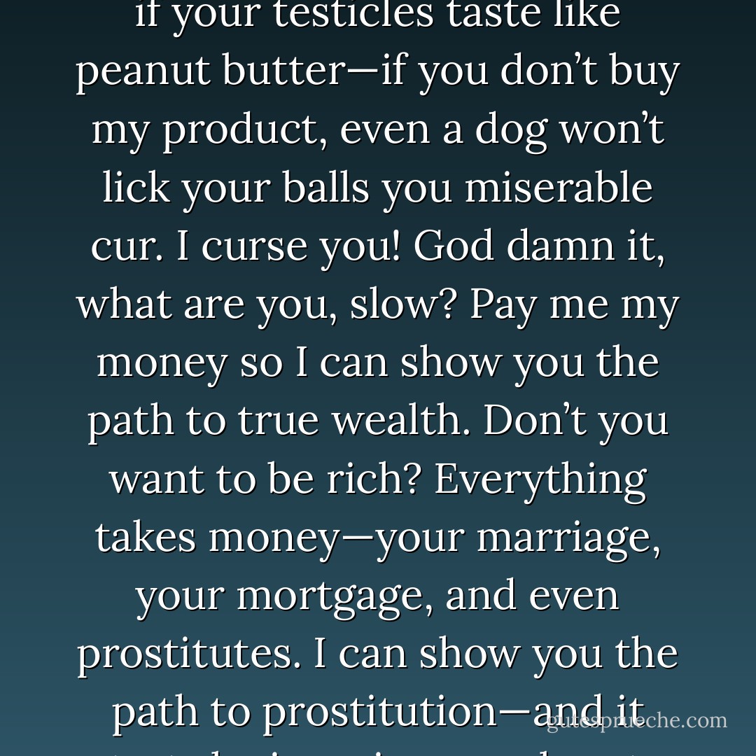 A brick could be used to show you how to live a richer, fuller, more satisfying life. Don’t you want to have fulfillment and meaning saturating your existence? I can show you how you can achieve this and so much more with just a simple brick. For just $99.99—not even an even hundred bucks, I’ll send you my exclusive life philosophy that’s built around a brick. Man’s used bricks to build houses for centuries. Now let one man, me, show you how a brick can be used to build your life up bigger and stronger than you ever imagined. But act now, because supplies are limited. This amazing offer won’t last forever. You don’t want to wake up in ten years to find yourself divorced, homeless, and missing your testicles because you waited even two hours too long to obtain this information. Become a hero today—save your life. Procrastination is only for the painful things in life. We prolong the boring, but why put off for tomorrow the exciting life you could be living today? If you’re not satisfied with the information I’m providing, I’m willing to offer you a no money back guarantee. That’s right, you read that wrong. If you are not 100% dissatisfied with my product, I’ll give you your money back. For $99.99 I’m offering 99.99%, but you’ve got to be willing to penny up that percentage to 100. Why delay? The life you really want is mine, and I’m willing to give it to you—for a price. That price is a one-time fee of $99.99, which of course everyone can afford—even if they can’t afford it. Homeless people can’t afford it, but they’re the people who need my product the most. Buy my product, or face the fact that in all probability you are going to end up homeless and sexless and unloved and filthy and stinky and probably even disabled, if not physically than certainly mentally. I don’t care if your testicles taste like peanut butter—if you don’t buy my product, even a dog won’t lick your balls you miserable cur. I curse you! God damn it, what are you, slow? Pay me my money so I can show you the path to true wealth. Don’t you want to be rich? Everything takes money—your marriage, your mortgage, and even prostitutes. I can show you the path to prostitution—and it starts by ignoring my pleas to help you. I’m not the bad guy here. I just want to help. You have some serious trust issues, my friend. I have the chance to earn your trust, and all it’s going to cost you is a measly $99.99. Would it help you to trust me if I told you that I trust you? Well, I do. Sure, I trust you. I trust you to make the smart decision for your life and order my product today. Don’t sleep on this decision, because you’ll only wake up in eight hours to find yourself living in a miserable future. And the future indeed looks bleak, my friend. War, famine, children forced to pimp out their parents just to feed the dog. Is this the kind of tomorrow you’d like to live in today? I can show you how to provide enough dog food to feed your grandpa for decades. In the future I’m offering you, your wife isn’t a whore that you sell for a knife swipe of peanut butter because you’re so hungry you actually considered eating your children. Become a hero—and save your kids’ lives. Your wife doesn’t want to spread her legs for strangers. Or maybe she does, and that was a bad example. Still, the principle stands. But you won’t be standing—in the future. Remember, you’ll be confined to a wheelchair. Mushrooms are for pizzas, not clouds, but without me, your life will atom bomb into oblivion. Nobody’s dropping a bomb while I’m around. The only thing I’m dropping is the price. Boom! I just lowered the price for you, just to show you that you are a valued customer. As a VIP, your new price on my product is just $99.96. That’s a savings of over two pennies (three, to be precise). And I’ll even throw in a jar of peanut butter for free. That’s a value of over $.99. But wait, there’s more! If you call within the next ten minutes, I’ll even throw in a blanket free of charge. . . - Jarod Kintz