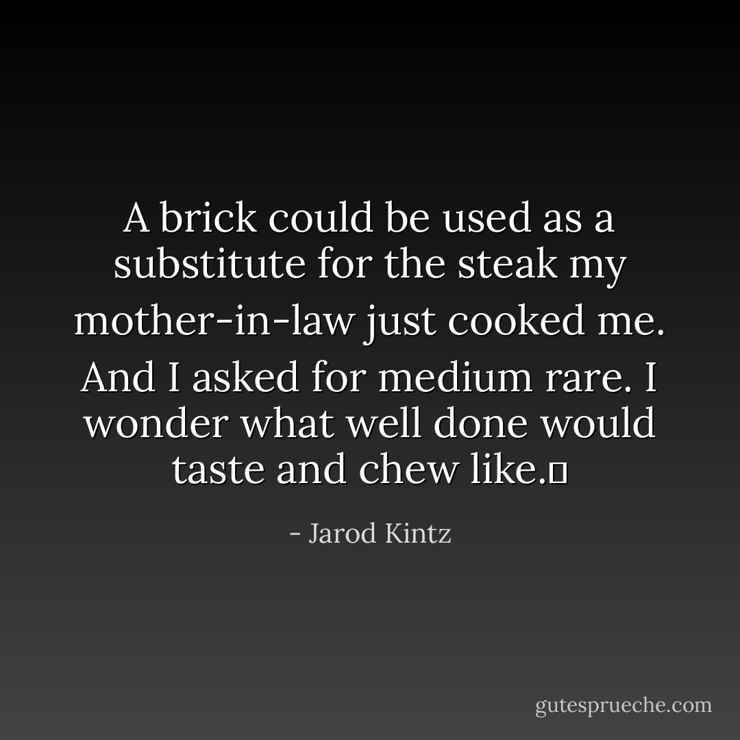 A brick could be used as a substitute for the steak my mother-in-law just cooked me. And I asked for medium rare. I wonder what well done would taste and chew like.  - Jarod Kintz