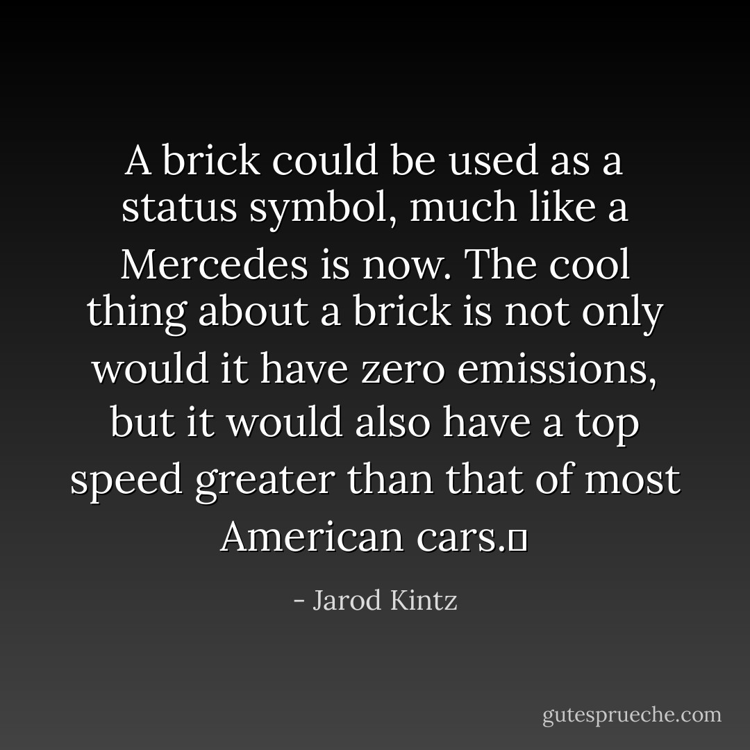 A brick could be used as a status symbol, much like a Mercedes is now. The cool thing about a brick is not only would it have zero emissions, but it would also have a top speed greater than that of most American cars.  - Jarod Kintz