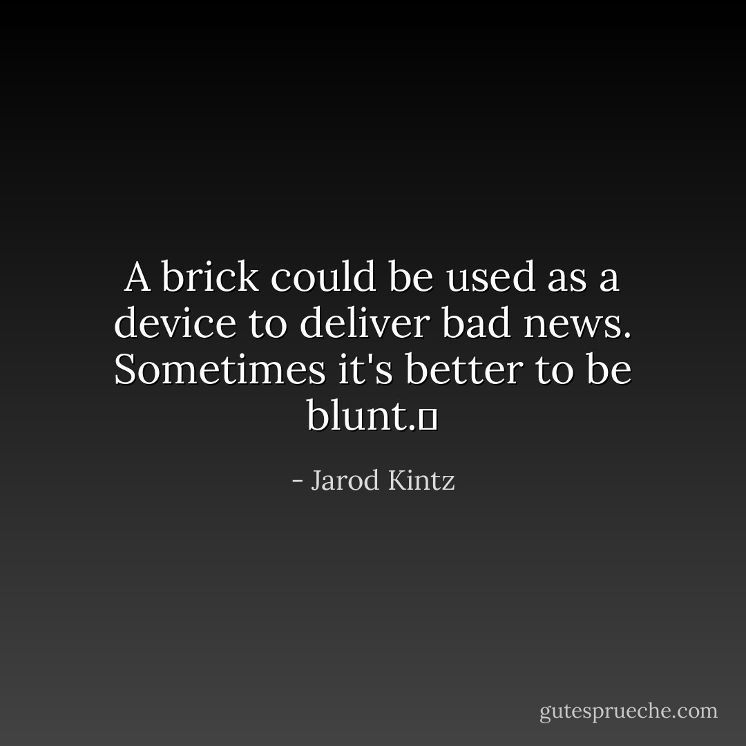 A brick could be used as a device to deliver bad news. Sometimes it's better to be blunt.  - Jarod Kintz