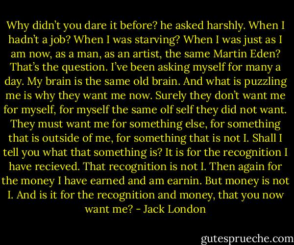 Why didn’t you dare it before? he asked harshly.<br />When I hadn’t a job? When I was starving? When I was just as I am now, as a man, as an artist, the same Martin Eden? That’s the question. I’ve been asking myself for many a day. My brain is the same old brain. And what is puzzling me is why they want me now. Surely they don’t want me for myself, for myself the same olf self they did not want. They must want me for something else, for something that is outside of me, for something that is not I. Shall I tell you what that something is? It is for the recognition I have recieved. That recognition is not I. Then again for the money I have earned and am earnin. But money is not I. And is it for the recognition and money, that you now want me? - Jack London