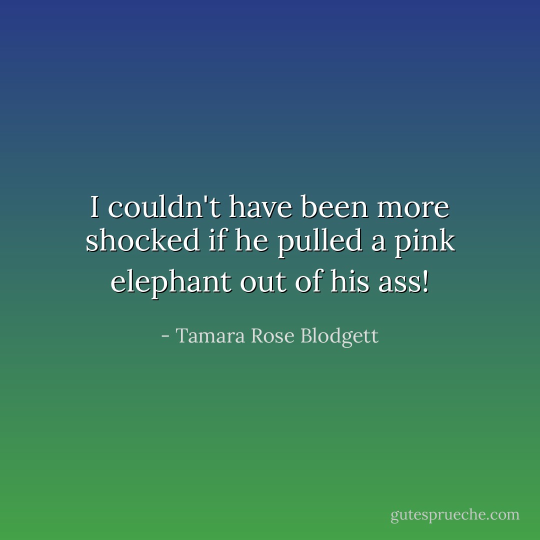 I couldn't have been more shocked if he pulled a pink elephant out of his ass! - Tamara Rose Blodgett