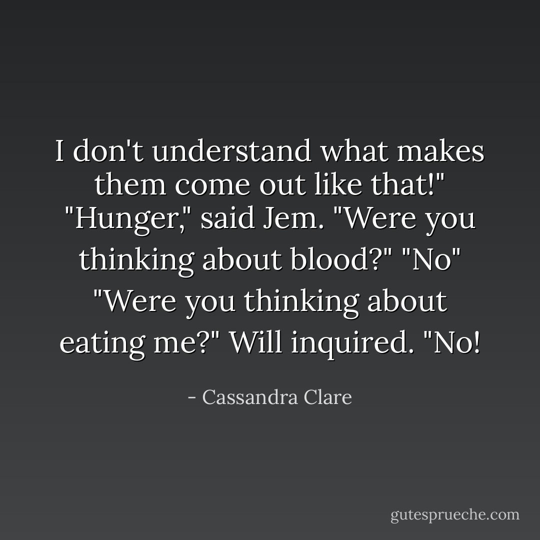 I don't understand what makes them come out like that!"<br />"Hunger," said Jem. "Were you thinking about blood?"<br />"No"<br />"Were you thinking about eating me?" Will inquired.<br />"No! - Cassandra Clare
