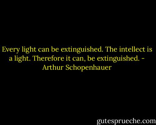 Every light can be extinguished. The intellect is a light. Therefore it can, be extinguished. - Arthur Schopenhauer
