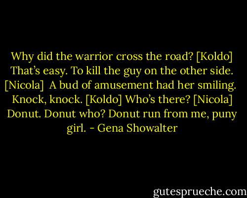 Why did the warrior cross the road? [Koldo]<br />That’s easy. To kill the guy on the other side. [Nicola]<br /><br />A bud of amusement had her smiling.<br /><br />Knock, knock. [Koldo]<br />Who’s there? [Nicola]<br />Donut.<br />Donut who?<br />Donut run from me, puny girl. - Gena Showalter
