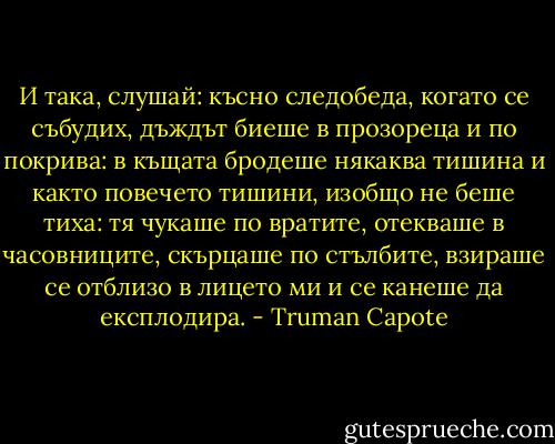 И така, слушай: късно следобеда, когато се събудих, дъждът биеше в прозореца и по покрива: в къщата бродеше някаква тишина и както повечето тишини, изобщо не беше тиха: тя чукаше по вратите, отекваше в часовниците, скърцаше по стълбите, взираше се отблизо в лицето ми и се канеше да експлодира. - Truman Capote