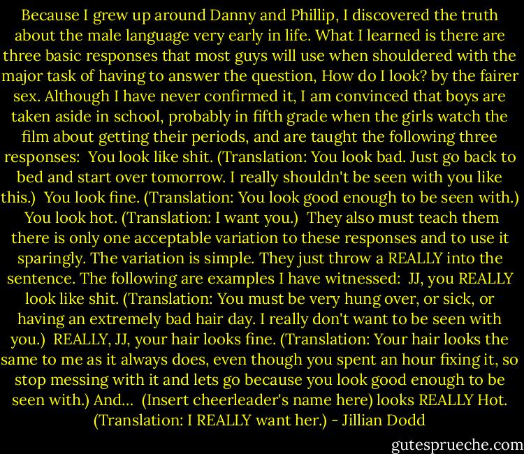 Because I grew up around Danny and Phillip, I discovered the truth about the male language very early in life. What I learned is there are three basic responses that most guys will use when shouldered with the major task of having to answer the question, How do I look? by the fairer sex.<br />Although I have never confirmed it, I am convinced that boys are taken aside in school, probably in fifth grade when the girls watch the film about getting their periods, and are taught the following three responses:<br /><br />You look like shit. (Translation: You look bad. Just go back to bed and start over tomorrow. I really shouldn't be seen with you like this.)<br /><br />You look fine. (Translation: You look good enough to be seen with.)<br /><br />You look hot. (Translation: I want you.)<br /><br />They also must teach them there is only one acceptable variation to these responses and to use it sparingly. The variation is simple. They just throw a REALLY into the sentence. The following are examples I have witnessed:<br /><br />JJ, you REALLY look like shit. (Translation: You must be very hung over, or sick, or having an extremely bad hair day. I really don't want to be seen with you.)<br /><br />REALLY, JJ, your hair looks fine. (Translation: Your hair looks the same to me as it always does, even though you spent an hour fixing it, so stop messing with it and lets go because you look good enough to be seen with.) And…<br /><br />(Insert cheerleader's name here) looks REALLY Hot. (Translation: I REALLY want her.) - Jillian Dodd