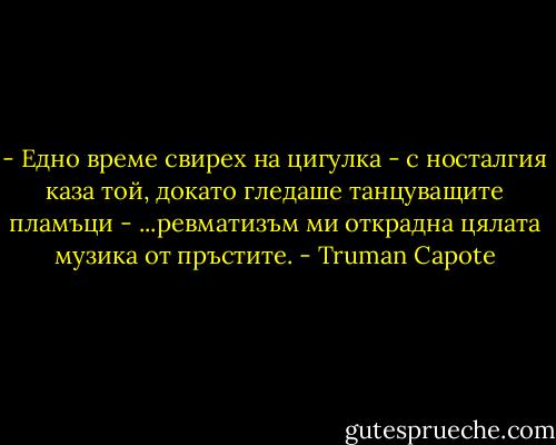 - Едно време свирех на цигулка - с носталгия каза той, докато гледаше танцуващите пламъци - ...ревматизъм ми открадна цялата музика от пръстите. - Truman Capote