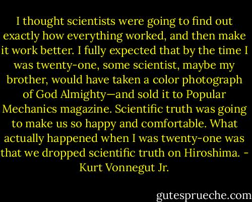 I thought scientists were going to find out exactly how everything worked, and then make it work better. I fully expected that by the time I was twenty-one, some scientist, maybe my brother, would have taken a color photograph of God Almighty—and sold it to Popular Mechanics magazine. Scientific truth was going to make us so happy and comfortable. What actually happened when I was twenty-one was that we dropped scientific truth on Hiroshima. - Kurt Vonnegut Jr.