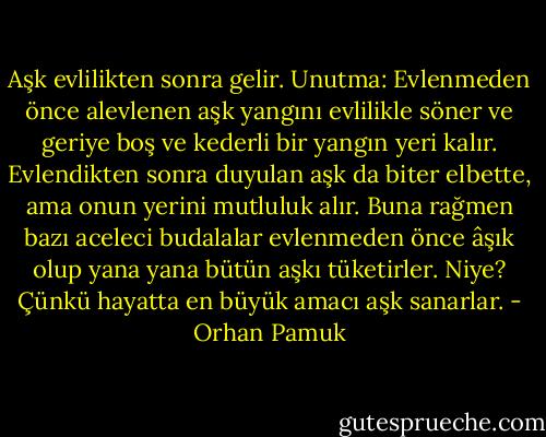 Aşk evlilikten sonra gelir. Unutma: Evlenmeden önce alevlenen aşk yangını evlilikle söner ve geriye boş ve kederli bir yangın yeri kalır. Evlendikten sonra duyulan aşk da biter elbette, ama onun yerini mutluluk alır. Buna rağmen bazı aceleci budalalar evlenmeden önce âşık olup yana yana bütün aşkı tüketirler. Niye? Çünkü hayatta en büyük amacı aşk sanarlar. - Orhan Pamuk