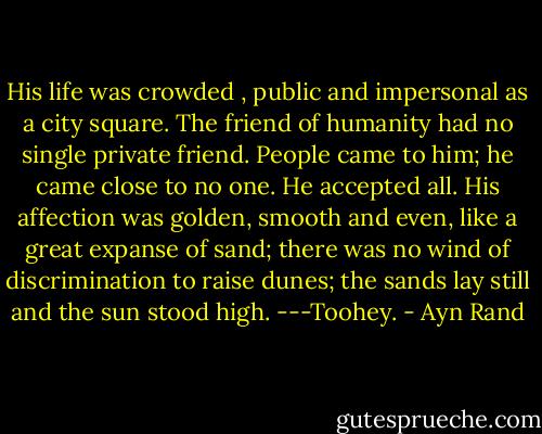His life was crowded , public and impersonal as a city square. The friend of humanity had no single private friend. People came to him; he came close to no one. He accepted all. His affection was golden, smooth and even, like a great expanse of sand; there was no wind of discrimination to raise dunes; the sands lay still and the sun stood high.<br />---Toohey. - Ayn Rand