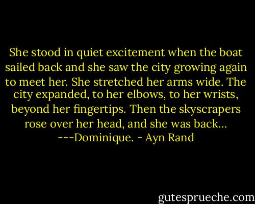 She stood in quiet excitement when the boat sailed back and she saw the city growing again to meet her. She stretched her arms wide. The city expanded, to her elbows, to her wrists, beyond her fingertips. Then the skyscrapers rose over her head, and she was back…<br />---Dominique. - Ayn Rand