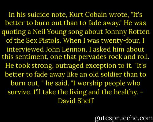 In his suicide note, Kurt Cobain wrote, "It's better to burn out than to fade away." He was quoting a Neil Young song about Johnny Rotten of the Sex Pistols. When I was twenty-four, I interviewed John Lennon. I asked him about this sentiment, one that pervades rock and roll. He took strong, outraged exception to it. "It's better to fade away like an old soldier than to burn out, " he said. "I worship people who survive. I'll take the living and the healthy. - David Sheff