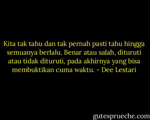 Kita tak tahu dan tak pernah pasti tahu hingga semuanya berlalu. Benar atau salah, dituruti atau tidak dituruti, pada akhirnya yang bisa membuktikan cuma waktu. - Dee Lestari