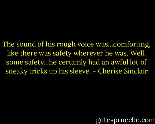 The sound of his rough voice was…comforting, like there was safety wherever he was. Well, some safety…he certainly had an awful lot of sneaky tricks up his sleeve. - Cherise Sinclair