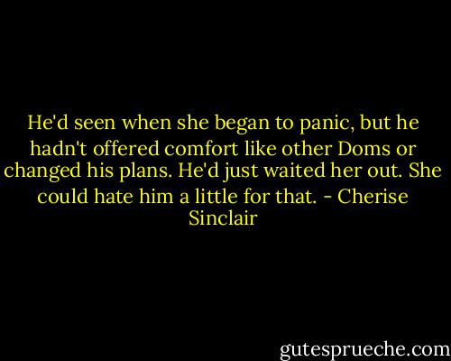 He'd seen when she began to panic, but he hadn't offered comfort like other Doms or changed his plans. He'd just waited her out. She could hate him a little for that. - Cherise Sinclair