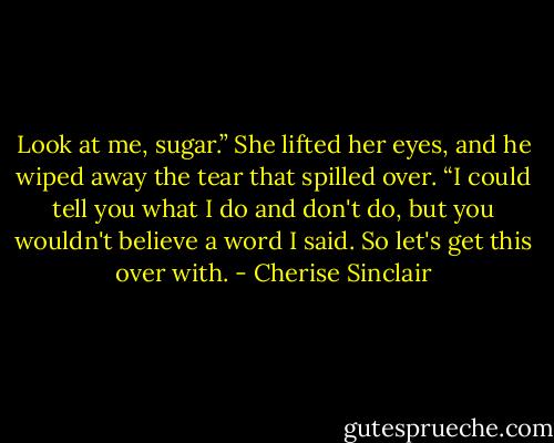 Look at me, sugar.” She lifted her eyes, and he wiped away the tear that spilled over. “I could tell you what I do and don't do, but you wouldn't believe a word I said. So let's get this over with. - Cherise Sinclair